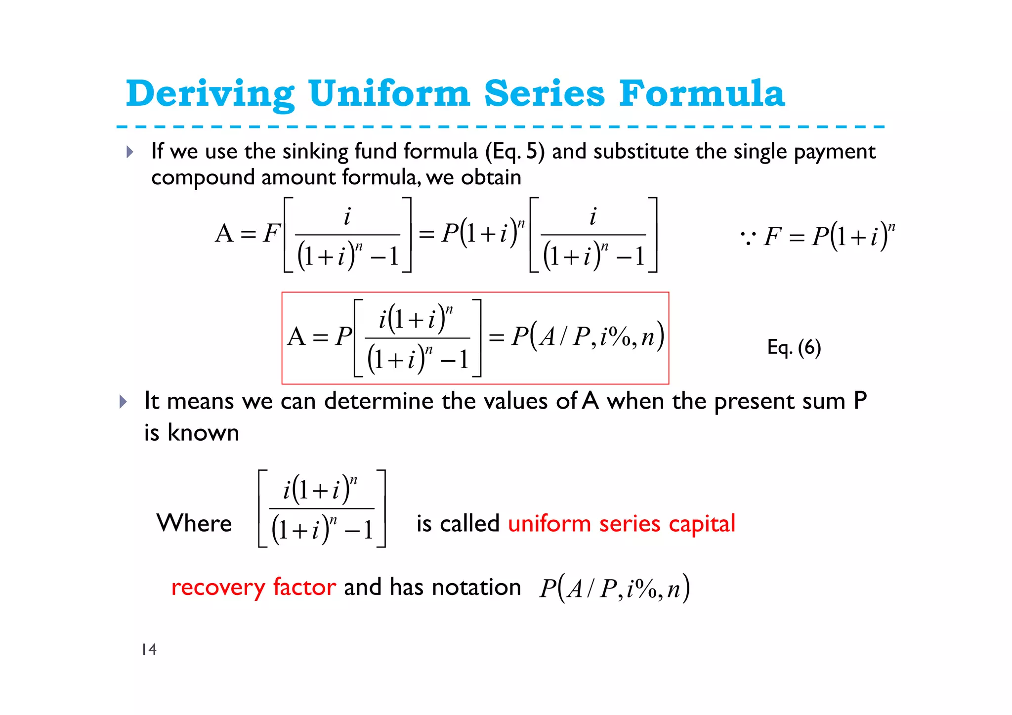 Deriving Uniform Series Formula
14
If we use the sinking fund formula (Eq. 5) and substitute the single payment
compound amount formula, we obtain
( )
( )
( ) 





−+
+=





−+
=
11
1
11
A n
n
n
i
i
iP
i
i
F ( )n
iPF += 1Q
( )
( )
( )niPAP
i
ii
P n
n
%,,/
11
1
A =





−+
+
=
It means we can determine the values of A when the present sum P
is known
Where is called uniform series capital
recovery factor and has notation
( )
( ) 





−+
+
11
1
n
n
i
ii
( )niPAP %,,/
Eq. (6)
 