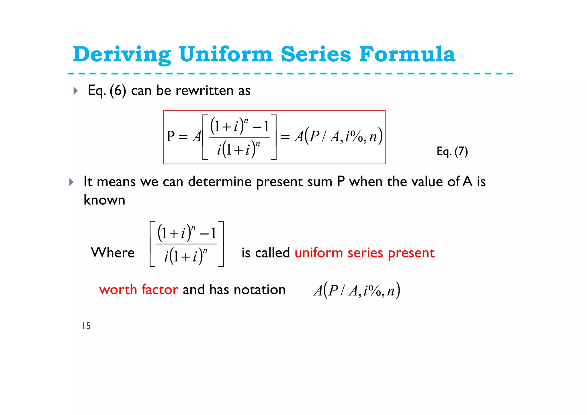 Deriving Uniform Series Formula
15
Eq. (6) can be rewritten as
( )
( )
( )niAPA
ii
i
A n
n
%,,/
1
11
P =





+
−+
=
It means we can determine present sum P when the value of A is
known
Where is called uniform series present
worth factor and has notation
( )
( ) 





+
−+
n
n
ii
i
1
11
( )niAPA %,,/
Eq. (7)
 