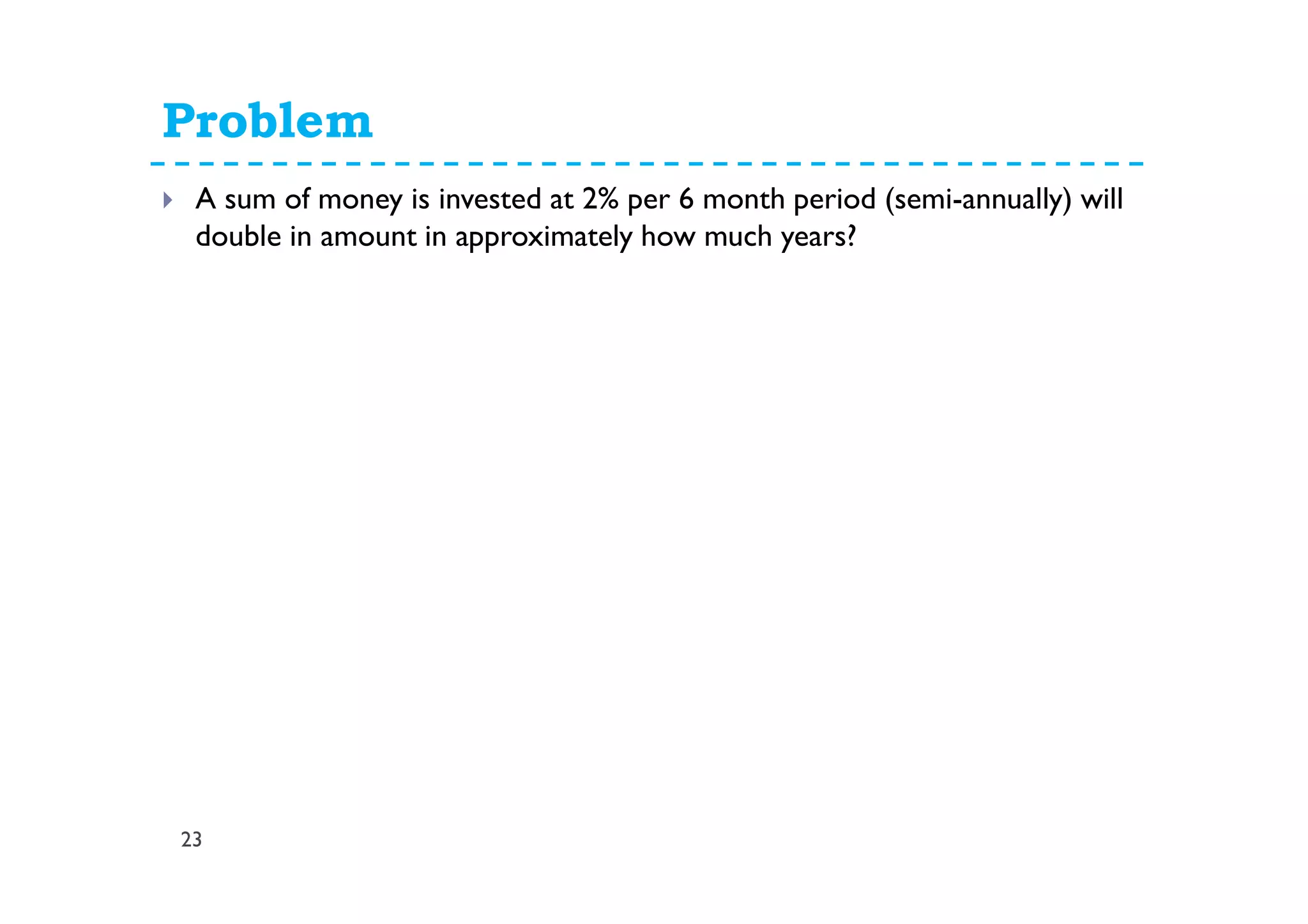 Problem
23
A sum of money is invested at 2% per 6 month period (semi-annually) will
double in amount in approximately how much years?
P = $1 n = unknown number of
semiannual periods
i = 2% F = 2
F = P (1 + i)n
2 = 1 (1.02)n
2 = 1.02n
n = log (2) / log (1.02)
= 35
Therefore, the money will double in 17.5 years.
 