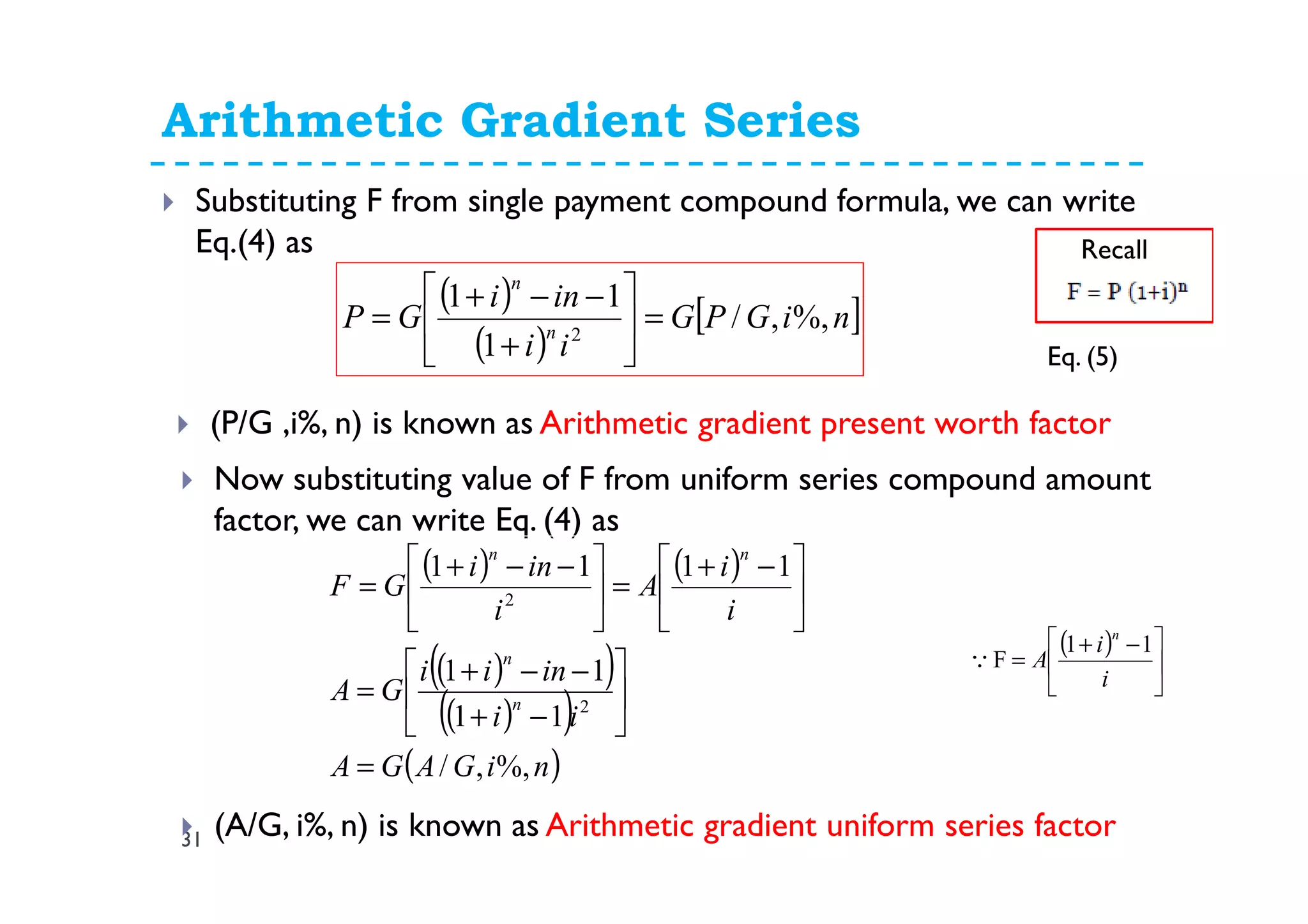 Arithmetic Gradient Series
31
Substituting F from single payment compound formula, we can write
Eq.(4) as
( )
( )
[ ]niGPG
ii
ini
GP n
n
%,,/
1
11
2
=





+
−−+
=
Eq. (5)
(P/G ,i%, n) is known as Arithmetic gradient present worth factor
Now substituting value of F from uniform series compound amount
factor, we can write Eq. (4) as
Recall
( ) ( )
( )( )
( )( )
( )niGAGA
ii
inii
GA
i
i
A
i
ini
GF
n
n
nn
%,,/
11
11
1111
2
2
=






−+
−−+
=





 −+
=




 −−+
=
( )





 −+
=
i
i
A
n
11
FQ
(A/G, i%, n) is known as Arithmetic gradient uniform series factor
 