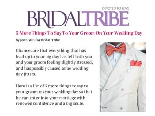 5 More Things To Say To Your Groom On Your Wedding Day
by Jenn Win for Bridal Tribe
Chances are that everything that has
lead up to your big day has left both you
and your groom feeling slightly stressed,
and has possibly caused some wedding
day jitters.
Here is a list of 5 more things to say to
your groom on your wedding day so that
he can enter into your marriage with
renewed confidence and a big smile.
 