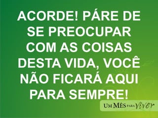 ACORDE! PÁRE DE SE PREOCUPAR COM AS COISAS DESTA VIDA, VOCÊ NÃO FICARÁ AQUI PARA SEMPRE! 