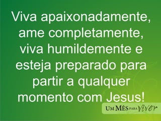 Viva apaixonadamente, ame completamente, viva humildemente e esteja preparado para partir a qualquer momento com Jesus! 