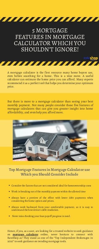 5 MORTGAGE
FEATURES IN MORTGAGE
CALCULATOR WHICH YOU
SHOULDN'T IGNORE!
A mortgage calculator is the first resource many home buyers use,
even before searching for a home. This is a wise move. A useful
calculator can estimate the home price you can afford. Many experts
recommend it as a perfect tool that helps you determine your optimum
price.
But there is more to a mortgage calculator than seeing your best
monthly payment. Not many people consider these five features of
mortgage calculators that can give you greater insight into home
affordability, and even help you afford more.
Top Mortgage Features in Mortgage Calculator use
Which you Should Consider Include
Consider the factors that are not considered ideal for homeownership costs
Work in breaking out of the monthly payment within the allotted time 
Always have a preview of the effect with lower debt payments when
considering the home option and prices.
Always work backward from your comfortable payment, so it is easy to
understand the best device's debt resolution.
Never miss checking your loan payoff progress in need.
Hence, if you, as a user, are looking for a trusted website to seek guidance
on mortgage calculator online, never hesitate to connect with
RateShop.ca! They stand as one of the “Top Independent Brokerages in
2020” to seek guidance on trending mortgage tools.
 