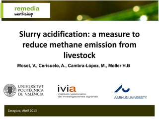 Slurry acidification: a measure to
reduce methane emission from
livestock
Zaragoza, Abril 2013
Moset, V., Cerisuelo, A., Cambra-López, M., Møller H.B
 