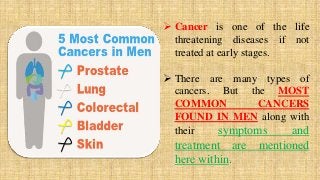  Cancer is one of the life
threatening diseases if not
treated at early stages.
 There are many types of
cancers. But the MOST
COMMON CANCERS
FOUND IN MEN along with
their symptoms and
treatment are mentioned
here within.
 
