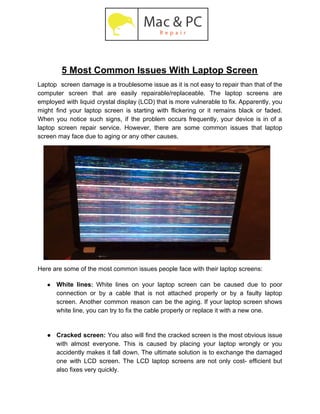 5 Most Common Issues With Laptop Screen
Laptop screen damage is a troublesome issue as it is not easy to repair than that of the
computer screen that are easily repairable/replaceable. The laptop screens are
employed with liquid crystal display (LCD) that is more vulnerable to fix. Apparently, you
might find your laptop screen is starting with flickering or it remains black or faded.
When you notice such signs, if the problem occurs frequently, your device is in of a
laptop screen repair service. However, there are some common issues that laptop
screen may face due to aging or any other causes.
Here are some of the most common issues people face with their laptop screens:
● White lines​: ​White lines on your laptop screen can be caused due to poor
connection or by a cable that is not attached properly or by a faulty laptop
screen. Another common reason can be the aging. If your laptop screen shows
white line, you can try to fix the cable properly or replace it with a new one.
● Cracked screen: You also will find the cracked screen is the most obvious issue
with almost everyone. This is caused by placing your laptop wrongly or you
accidently makes it fall down. The ultimate solution is to exchange the damaged
one with LCD screen. The LCD laptop screens are not only cost- efficient but
also fixes very quickly.
 
