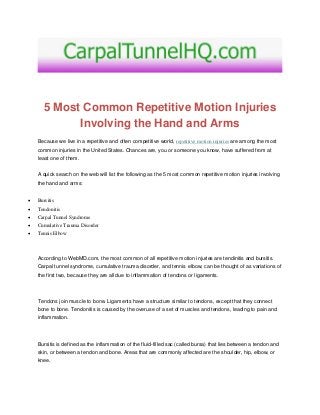 5 Most Common Repetitive Motion Injuries
Involving the Hand and Arms
Because we live in a repetitive and often competitive world, repetitive motion injuries are among the most
common injuries in the United States. Chances are, you or someone you know, have suffered from at
least one of them.
A quick search on the web will list the following as the 5 most common repetitive motion injuries involving
the hand and arms:
 Bursitis
 Tendonitis
 Carpal Tunnel Syndrome
 Cumulative Trauma Disorder
 Tennis Elbow
According to WebMD.com, the most common of all repetitive motion injuries are tendinitis and bursitis.
Carpal tunnel syndrome, cumulative trauma disorder, and tennis elbow, can be thought of as variations of
the first two, because they are all due to inflammation of tendons or ligaments.
Tendons join muscle to bone. Ligaments have a structure similar to tendons, except that they connect
bone to bone. Tendonitis is caused by the overuse of a set of muscles and tendons, leading to pain and
inflammation.
Bursitis is defined as the inflammation of the fluid-filled sac (called bursa) that lies between a tendon and
skin, or between a tendon and bone. Areas that are commonly affected are the shoulder, hip, elbow, or
knee.
 