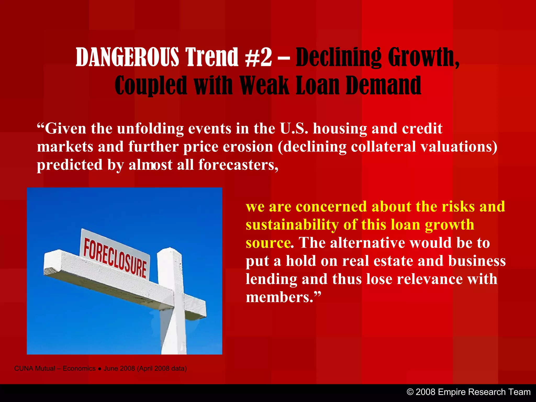 © 2008 Empire Research Team CUNA Mutual – Economics ● June 2008 (April 2008 data) “ Given the unfolding events in the U.S. housing and credit markets and further price erosion (declining collateral valuations) predicted by almost all forecasters, we are concerned about the risks and sustainability of this loan growth source . The alternative would be to put a hold on real estate and business lending and thus lose relevance with members.” DANGEROUS Trend #2 –  Declining Growth, Coupled with Weak Loan Demand 