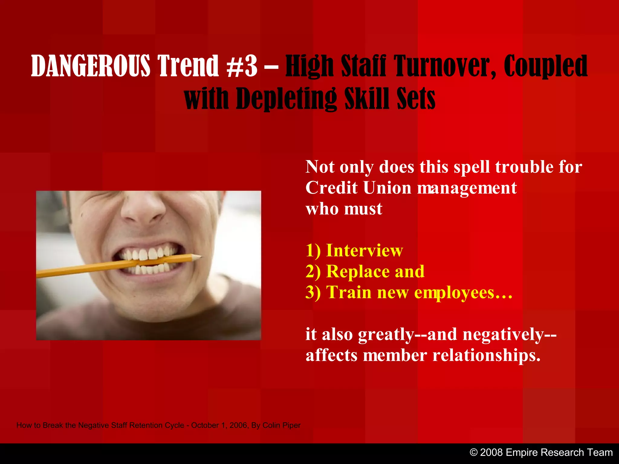 © 2008 Empire Research Team How to Break the Negative Staff Retention Cycle - October 1, 2006, By Colin Piper Not only does this spell trouble for Credit Union management who must 1) Interview 2) Replace and 3) Train new employees… it also greatly--and negatively--affects member relationships. DANGEROUS Trend #3 –  High Staff Turnover, Coupled with Depleting Skill Sets 