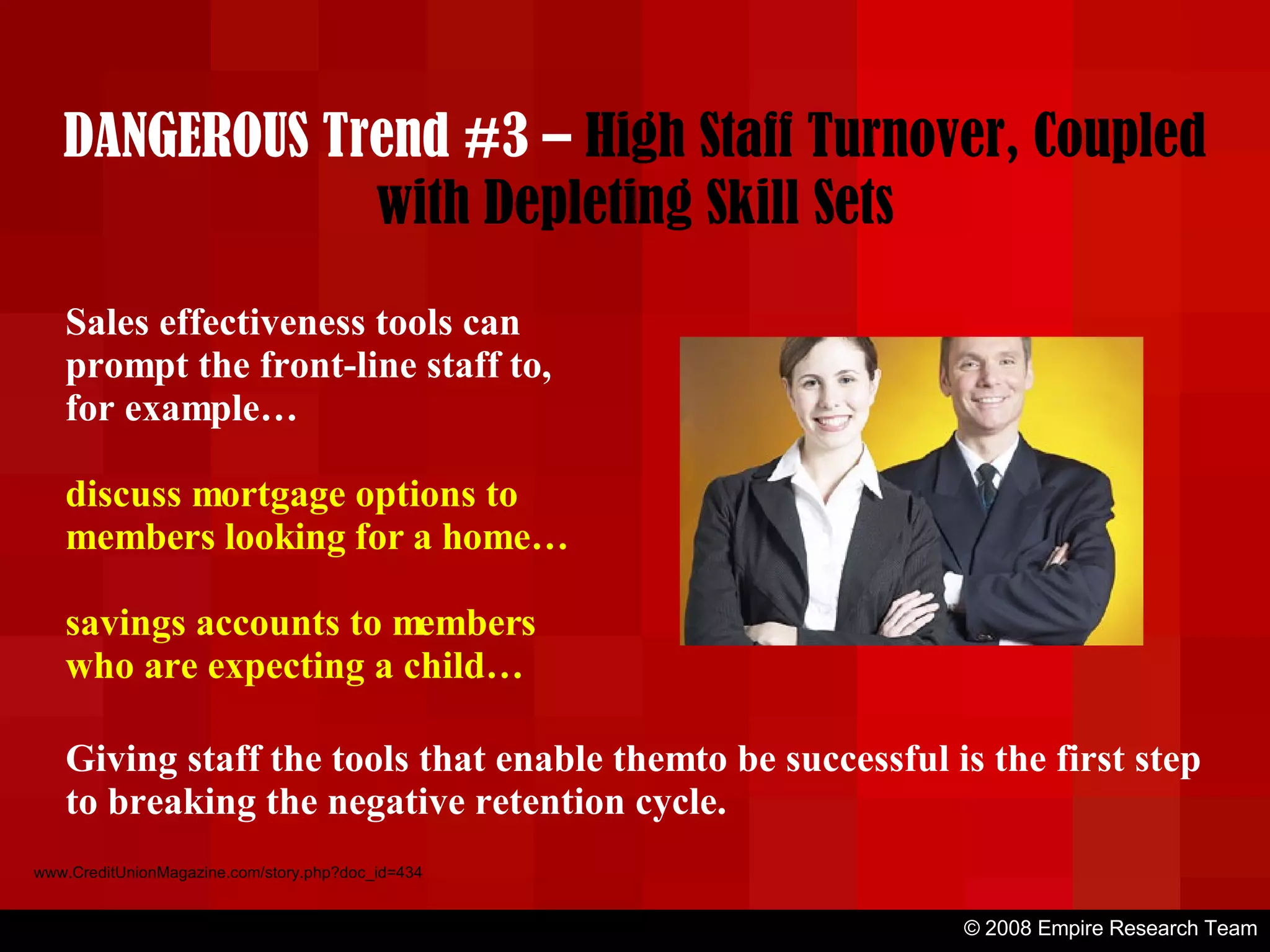 © 2008 Empire Research Team www.CreditUnionMagazine.com/story.php?doc_id=434 Sales effectiveness tools can prompt the front-line staff to, for example… discuss mortgage options to members looking for a home… savings accounts to members who are expecting a child… Giving staff the tools that enable them to be successful is the first step to breaking the negative retention cycle. DANGEROUS Trend #3 –  High Staff Turnover, Coupled with Depleting Skill Sets 