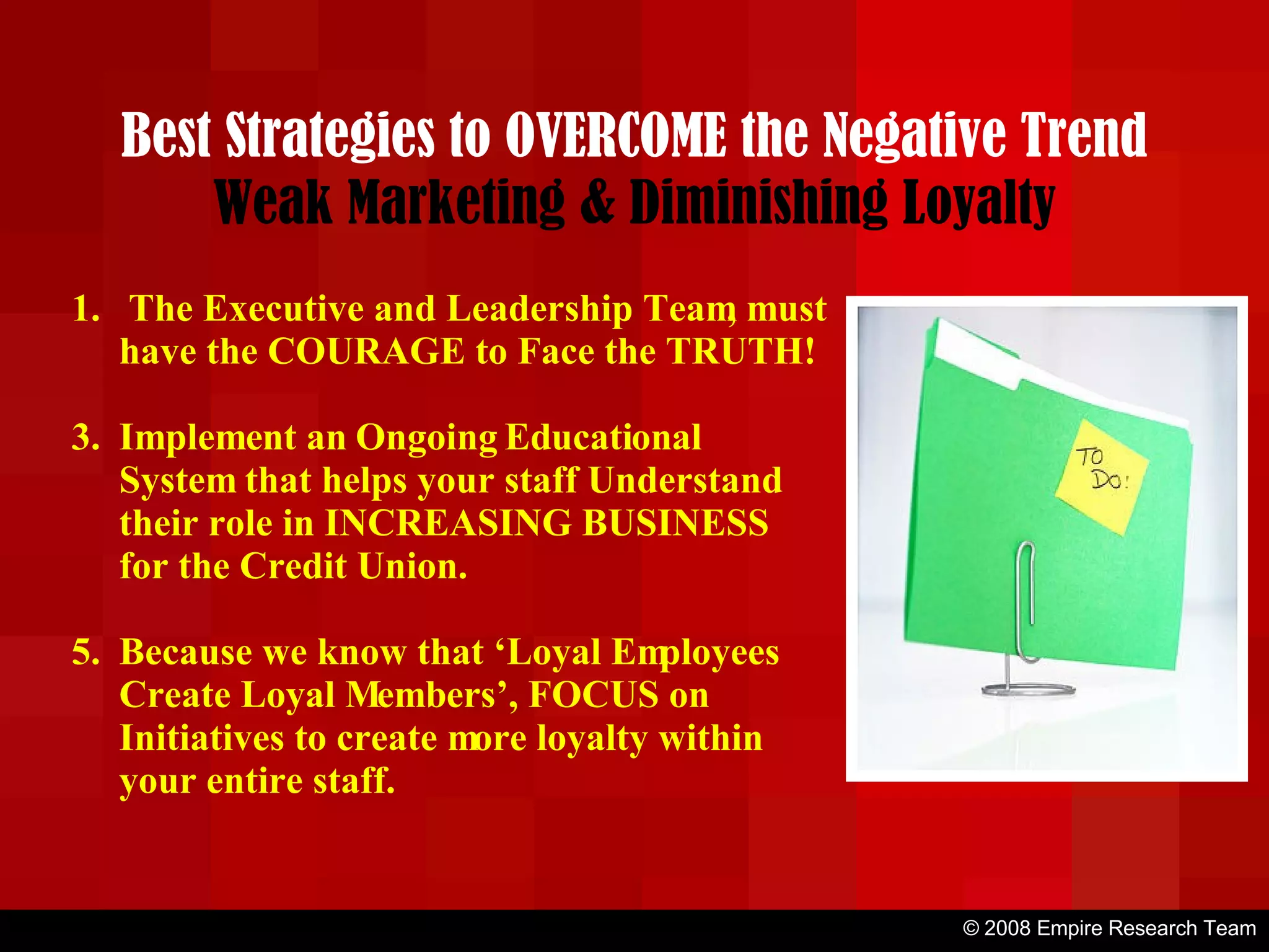 © 2008 Empire Research Team Best Strategies to OVERCOME the Negative Trend Weak Marketing & Diminishing Loyalty The Executive and Leadership Team, must have the COURAGE to Face the TRUTH! Implement an Ongoing Educational System that helps your staff Understand their role in INCREASING BUSINESS for the Credit Union. Because we know that ‘Loyal Employees Create Loyal Members’, FOCUS on Initiatives to create more loyalty within your entire staff. 