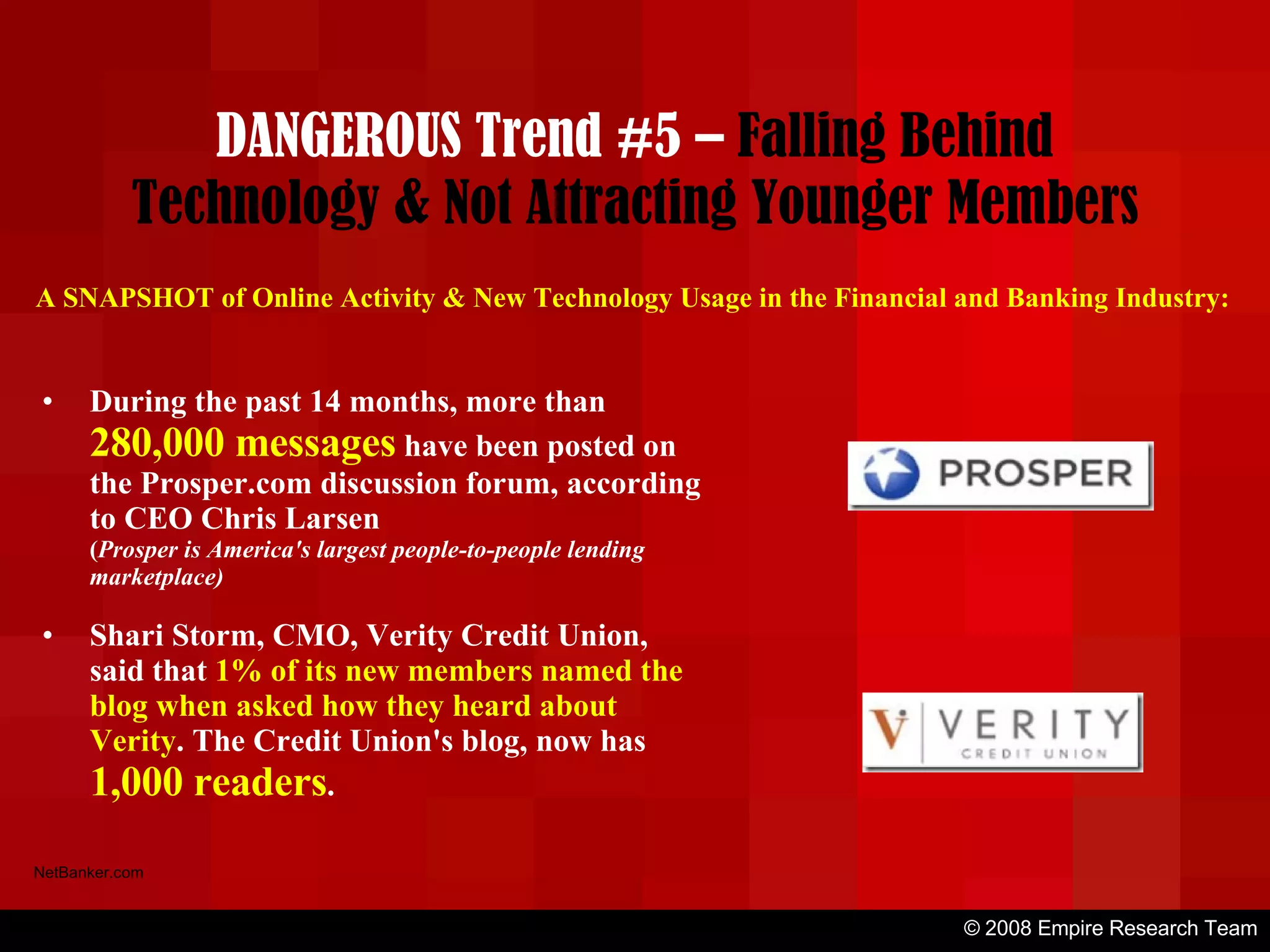 © 2008 Empire Research Team NetBanker.com A SNAPSHOT of Online Activity & New Technology Usage in the Financial and Banking Industry: During the past 14 months, more than  280,000 messages  have been posted on the Prosper.com discussion forum, according to CEO Chris Larsen ( Prosper is America's largest people-to-people lending marketplace) Shari Storm, CMO, Verity Credit Union, said that  1% of its new members named the blog when asked how they heard about Verity . The Credit Union's blog, now has  1,000 readers . DANGEROUS Trend #5 –  Falling Behind Technology & Not Attracting Younger Members 