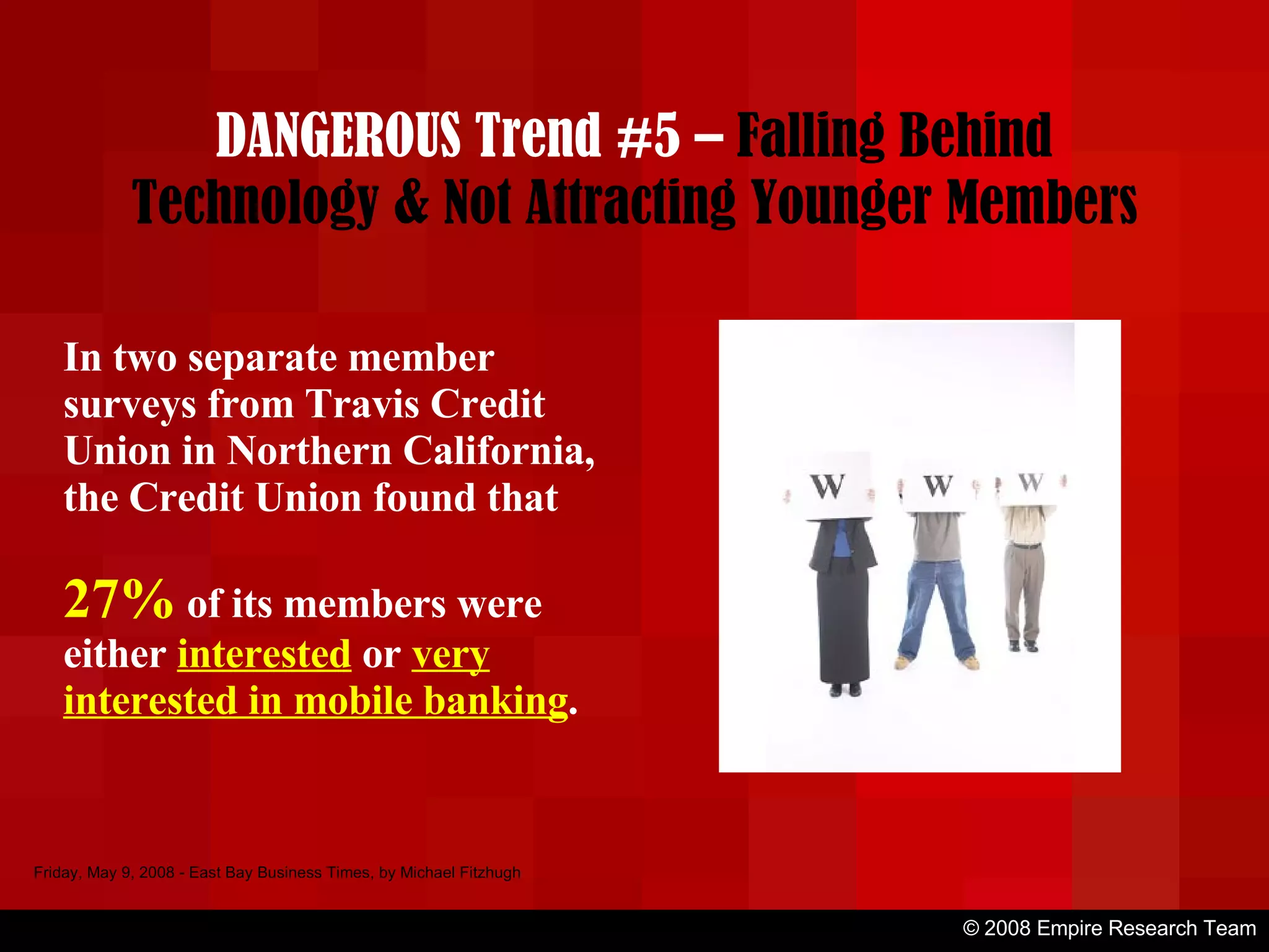 © 2008 Empire Research Team Friday, May 9, 2008 - East Bay Business Times, by Michael Fitzhugh In two separate member surveys from Travis Credit Union in Northern California, the Credit Union found that  27%  of its members were either  interested  or  very interested in mobile banking . DANGEROUS Trend #5 –  Falling Behind Technology & Not Attracting Younger Members 
