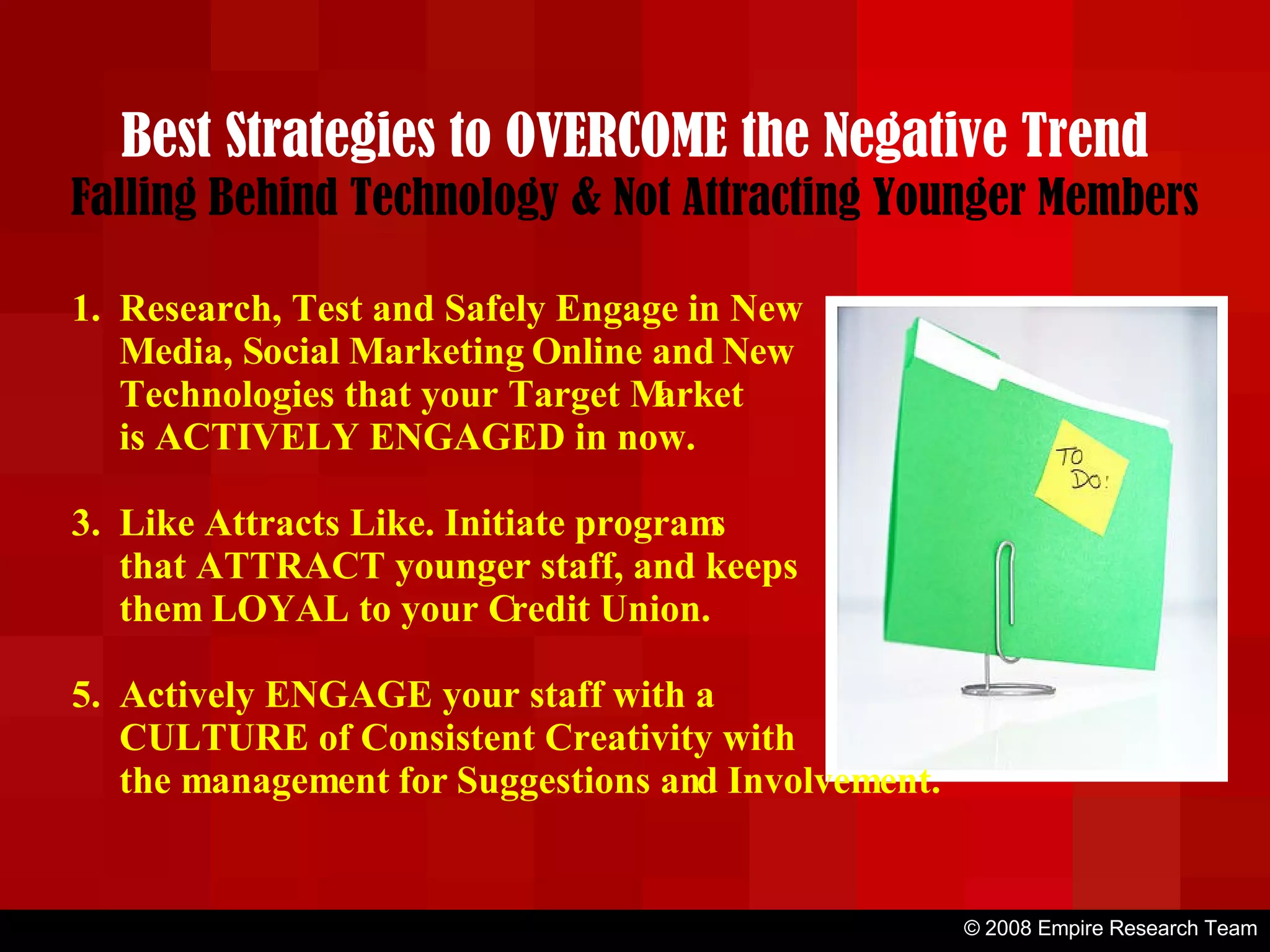 © 2008 Empire Research Team Best Strategies to OVERCOME the Negative Trend Falling Behind Technology & Not Attracting Younger Members Research, Test and Safely Engage in New Media, Social Marketing Online and New Technologies that your Target Market is ACTIVELY ENGAGED in now. Like Attracts Like. Initiate programs that ATTRACT younger staff, and keeps them LOYAL to your Credit Union. Actively ENGAGE your staff with a CULTURE of Consistent Creativity with the management for Suggestions and Involvement. 