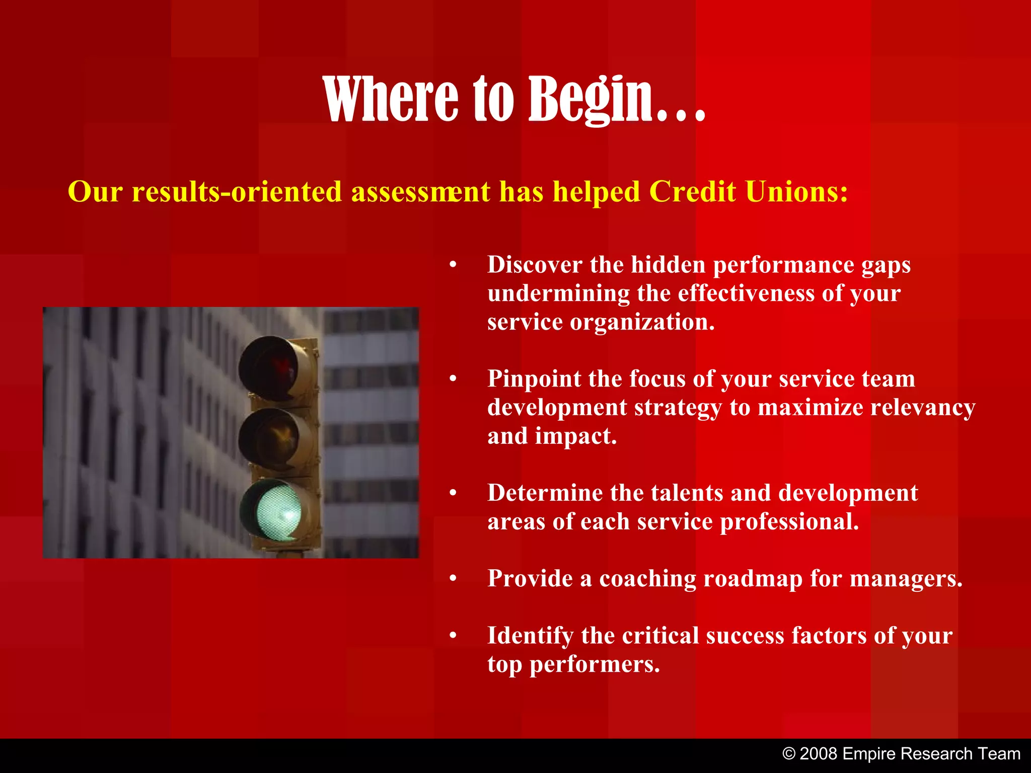 © 2008 Empire Research Team Where to Begin… Discover the hidden performance gaps undermining the effectiveness of your service organization. Pinpoint the focus of your service team development strategy to maximize relevancy and impact. Determine the talents and development areas of each service professional. Provide a coaching roadmap for managers. Identify the critical success factors of your top performers. Our results-oriented assessment has helped Credit Unions: 