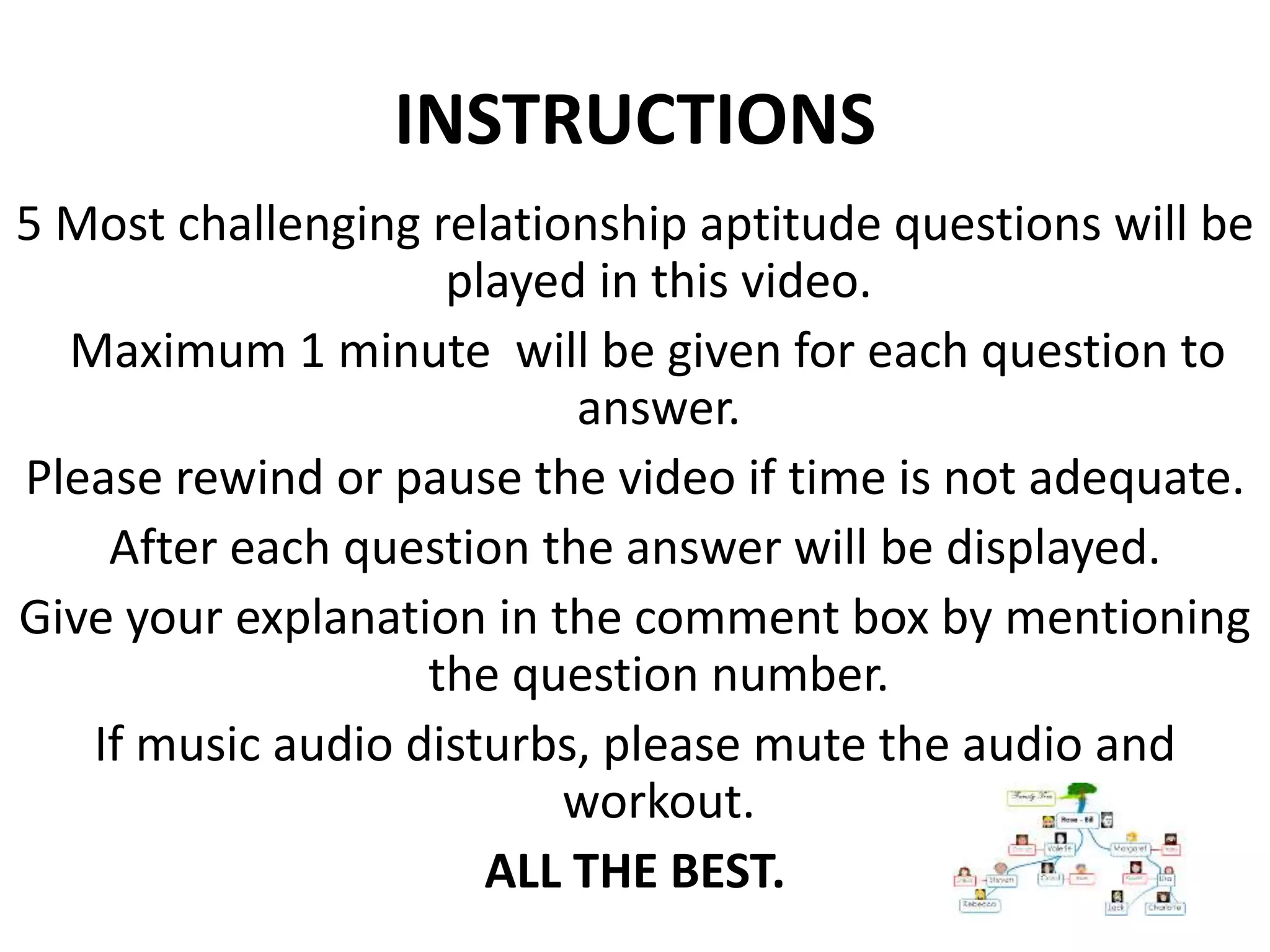 5 Most challenging relationship aptitude questions will be
played in this video.
Maximum 1 minute will be given for each question to
answer.
Please rewind or pause the video if time is not adequate.
After each question the answer will be displayed.
Give your explanation in the comment box by mentioning
the question number.
If music audio disturbs, please mute the audio and
workout.
ALL THE BEST.
INSTRUCTIONS
 