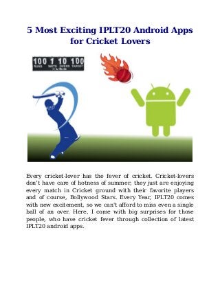 5 Most Exciting IPLT20 Android Apps
for Cricket Lovers
Every cricket-lover has the fever of cricket. Cricket-lovers
don’t have care of hotness of summer; they just are enjoying
every match in Cricket ground with their favorite players
and of course, Bollywood Stars. Every Year, IPLT20 comes
with new excitement, so we can't afford to miss even a single
ball of an over. Here, I come with big surprises for those
people, who have cricket fever through collection of latest
IPLT20 android apps.
 