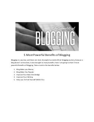 5 Most Powerful Benefits of Blogging
Blogging is a journey and there are most of people has started their blogging journey, because a
blog doesn’t come alone, It also brought to many benefits. Here I am going to share 5 most
powerful Benefits of Blogging. Take a Look to the benefits below:
1.
2.
3.
4.
5.

Blog Make you Money
Blog Make You Popular
Improve Your Basic Knowledge
Improve Your Writing
Help you To Find Yourself Within You

 
