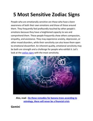 5 Most Sensitive Zodiac Signs
People who are emotionally sensitive are those who have a keen
awareness of both their own emotions and those of those around
them. They frequently feel profoundly touched by other people's
emotions because they have a heightened capacity to see and
comprehend them. These people frequently show others compassion,
empathy, and assistance. They may experience anxiety, depression, or
other mood disorders, while their sensitivity can also leave them open
to emotional discomfort. An inherent quality, emotional sensitivity may
be both are strength and a challenge for people who exhibit it. Let's
look at the zodiac signs with the most sensitivity.
Also, read - Do these remedies for banana trees according to
astrology, there will never be a financial crisis
Gemini
 