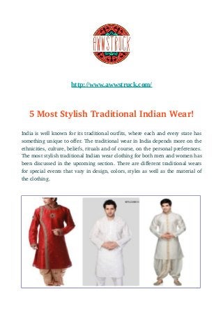 http://www.awwstruck.com/
5 Most Stylish Traditional Indian Wear!
India is well known for its traditional outfits, where each and every state has
something unique to offer. The traditional wear in India depends more on the
ethnicities, culture, beliefs, rituals and of course, on the personal preferences.
The most stylish traditional Indian wear clothing for both men and women has
been discussed in the upcoming section. There are different traditional wears
for special events that vary in design, colors, styles as well as the material of
the clothing.
 