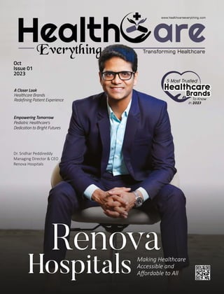 Health are
Everything
www.healthcareeverything.com
Transforming Healthcare
Hospitals
Renova
Making Healthcare
Accessible and
Aﬀordable to All
Oct
Issue 01
2023
Dr. Sridhar Peddireddy
Managing Director & CEO
Renova Hospitals
A Closer Look
Healthcare Brands
Redefining Patient Experience
Empowering Tomorrow
Pediatric Healthcare's
Dedication to Bright Futures
 
