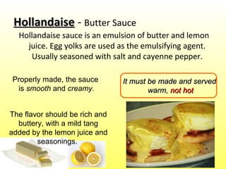 HollandaiseHollandaise - Butter Sauce
Hollandaise sauce is an emulsion of butter and lemon
juice. Egg yolks are used as the emulsifying agent.
Usually seasoned with salt and cayenne pepper.
It must be made and servedIt must be made and served
warm,warm, not hotnot hot
Properly made, the sauce
is smooth and creamy.
The flavor should be rich and
buttery, with a mild tang
added by the lemon juice and
seasonings.
 