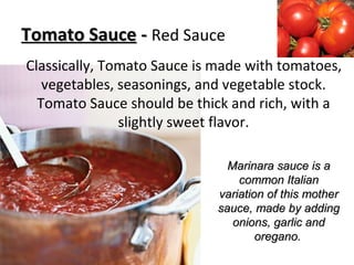 Tomato SauceTomato Sauce -- Red Sauce
Classically, Tomato Sauce is made with tomatoes,
vegetables, seasonings, and vegetable stock.
Tomato Sauce should be thick and rich, with a
slightly sweet flavor.
Marinara sauce is aMarinara sauce is a
common Italiancommon Italian
variation of this mothervariation of this mother
sauce, made by addingsauce, made by adding
onions, garlic andonions, garlic and
oregano.oregano.
 