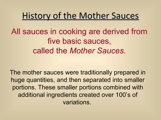 History of the Mother SaucesHistory of the Mother Sauces
All sauces in cooking are derived from
five basic sauces,
called the Mother Sauces.
The mother sauces were traditionally prepared in
huge quantities, and then separated into smaller
portions. These smaller portions combined with
additional ingredients created over 100’s of
variations.
 