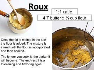 Once the fat is melted in the pan
the flour is added. The mixture is
stirred until the flour is incorporated
and then cooked.
The longer you cook it, the darker it
will become. The end result is a
thickening and flavoring agent.
RouxRoux
4 T butter :: ¼ cup flour
1:1 ratio
 