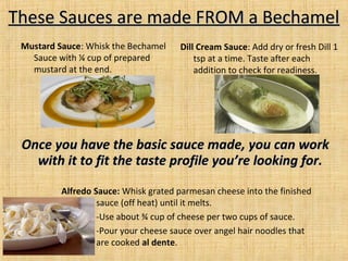 Once you have the basic sauce made, you can workOnce you have the basic sauce made, you can work
with it to fit the taste profile you’re looking for.with it to fit the taste profile you’re looking for.
These Sauces are made FROM a BechamelThese Sauces are made FROM a Bechamel
Dill Cream Sauce: Add dry or fresh Dill 1
tsp at a time. Taste after each
addition to check for readiness.
Mustard Sauce: Whisk the Bechamel
Sauce with ¼ cup of prepared
mustard at the end.
Alfredo Sauce: Whisk grated parmesan cheese into the finished
sauce (off heat) until it melts.
-Use about ¾ cup of cheese per two cups of sauce.
-Pour your cheese sauce over angel hair noodles that
are cooked al dente.
 