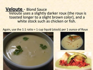 VelouteVeloute - Blond Sauce
Veloute uses a slightly darker roux (the roux is
toasted longer to a slight brown color), and a
white stock such as chicken or fish.
Again, use the 1:1 ratio = 1 cup liquid (stock) per 1 ounce of Roux
 