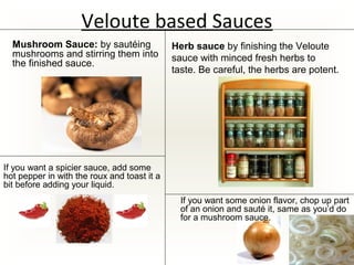 Veloute based Sauces
If you want some onion flavor, chop up part
of an onion and sauté it, same as you’d do
for a mushroom sauce.
If you want a spicier sauce, add some
hot pepper in with the roux and toast it a
bit before adding your liquid.
Herb sauce by finishing the Veloute
sauce with minced fresh herbs to
taste. Be careful, the herbs are potent.
Mushroom Sauce: by sautéing
mushrooms and stirring them into
the finished sauce.
 