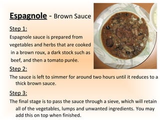 EspagnoleEspagnole - Brown Sauce
Step 1:
Espagnole sauce is prepared from
vegetables and herbs that are cooked
in a brown roux, a dark stock such as
beef, and then a tomato purée.
Step 2:
The sauce is left to simmer for around two hours until it reduces to a
thick brown sauce.
Step 3:
The final stage is to pass the sauce through a sieve, which will retain
all of the vegetables, lumps and unwanted ingredients. You may
add this on top when finished.
 