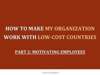  
	
  
	
  
HOW	
  TO	
  MAKE	
  MY	
  ORGANIZATION	
  
WORK	
  WITH	
  LOW-­‐COST	
  COUNTRIES	
  	
  
	
  
PART	
  2:	
  MOTIVATING	
  EMPLOYEES	
  
	
  	
  	
  
Eurosia™	
  CEO	
  Insight	
  #5	
  
 