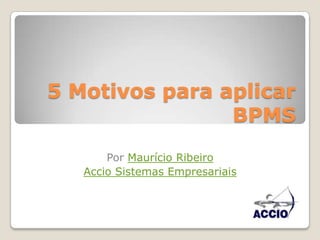 5 Motivos para aplicar BPMS Por Maurício Ribeiro  Accio Sistemas Empresariais 