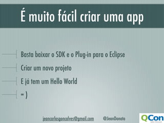 É muito fácil criar uma app

Basta baixar o SDK e o Plug-in para o Eclipse
Criar um novo projeto
E já tem um Hello World
=)


         jeancarlosgoncalves@gmail.com   @JeanDonato
 