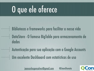 O que ele oferece

Bibliotecas e frameworks para facilitar a nossa vida
DataStore - O famoso BigTable para armazenamento de
dados
Autenticação para sua aplicação com o Google Accounts
Um excelente Dashboard com estatísticas de uso

         jeancarlosgoncalves@gmail.com   @JeanDonato
 
