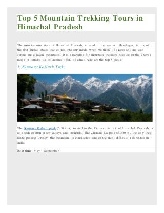 Top 5 Mountain Trekking Tours in
Himachal Pradesh
The mountainous state of Himachal Pradesh, situated in the western Himalayas, is one of
the first Indian states that comes into our minds when we think of places abound with
serene snow-laden mountains. It is a paradise for mountain trekkers because of the diverse
range of terrains its mountains offer, of which here are the top 5 picks:
1. Kinnaur Kailash Trek:
The Kinnaur Kailash peak (6,349m), located in the Kinnaur district of Himachal Pradesh, is
an abode of lush green valleys and orchards. The Charang La pass (5,300 m), the only trek
route passing through the mountain, is considered one of the most difficult trek routes in
India.
Best time: May - September
 