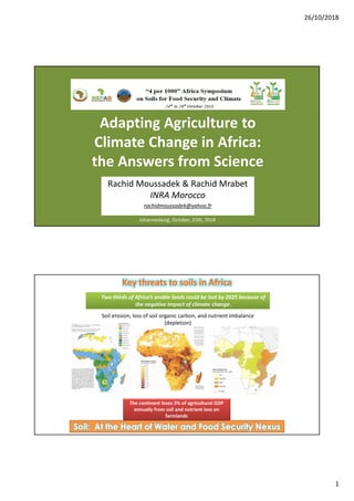 26/10/2018
1
Adapting Agriculture to
Climate Change in Africa:
the Answers from Science
Johannesburg, October, 25th, 2018
Rachid Moussadek & Rachid Mrabet
INRA Morocco
rachidmoussadek@yahoo.fr
Key threats to soils in Africa
Two thirds of Africa’s arable lands could be lost by 2025 because of
the negative impact of climate change.
Soil: At the Heart of Water and Food Security Nexus
Soil erosion, loss of soil organic carbon, and nutrient imbalance
(depletion)
The continent loses 3% of agricultural GDP
annually from soil and nutrient loss on
farmlands
 