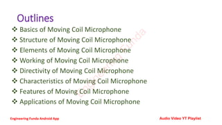 Outlines
❖ Basics of Moving Coil Microphone
❖ Structure of Moving Coil Microphone
❖ Elements of Moving Coil Microphone
❖ Working of Moving Coil Microphone
❖ Directivity of Moving Coil Microphone
❖ Characteristics of Moving Coil Microphone
❖ Features of Moving Coil Microphone
❖ Applications of Moving Coil Microphone
E
n
g
i
n
e
e
r
i
n
g
F
u
n
d
a
Engineering Funda Android App Audio Video YT Playlist
 