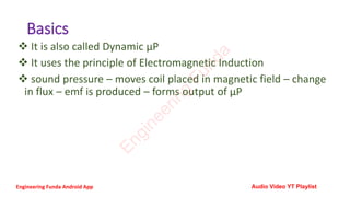 Basics
❖ It is also called Dynamic µP
❖ It uses the principle of Electromagnetic Induction
❖ sound pressure – moves coil placed in magnetic field – change
in flux – emf is produced – forms output of µP
E
n
g
i
n
e
e
r
i
n
g
F
u
n
d
a
Engineering Funda Android App Audio Video YT Playlist
 