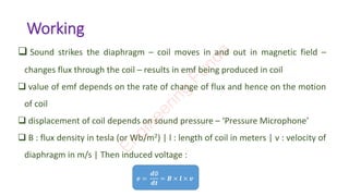Working
❑ Sound strikes the diaphragm – coil moves in and out in magnetic field –
changes flux through the coil – results in emf being produced in coil
❑ value of emf depends on the rate of change of flux and hence on the motion
of coil
❑ displacement of coil depends on sound pressure – ‘Pressure Microphone’
❑ B : flux density in tesla (or Wb/m2) | l : length of coil in meters | v : velocity of
diaphragm in m/s | Then induced voltage :
𝒆 =
𝒅∅
𝒅𝒕
= 𝑩 × 𝒍 × 𝒗
E
n
g
i
n
e
e
r
i
n
g
F
u
n
d
a
 