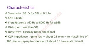 Characteristics
❖ Sensitivity : 30 µV for SPL of 0.1 Pa
❖ SNR : 30 dB
❖ Freq Response : 60 Hz to 8000 Hz for ±1dB
❖ Distortion : less than 5%
❖ Directivity : basically Omni-directional
❖ O/P Impedance : quite low – about 25 ohm – to match line of
200 ohm – step up transformer of about 3:1 turns ratio is built
E
n
g
i
n
e
e
r
i
n
g
F
u
n
d
a
 
