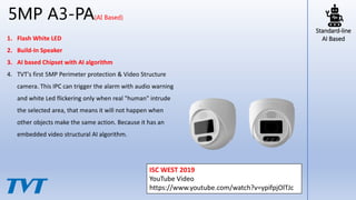 1. Flash White LED
2. Build-In Speaker
3. AI based Chipset with AI algorithm
4. TVT's first 5MP Perimeter protection & Video Structure
camera. This IPC can trigger the alarm with audio warning
and white Led flickering only when real "human" intrude
the selected area, that means it will not happen when
other objects make the same action. Because it has an
embedded video structural AI algorithm.
5MP A3-PA(AI Based)
Standard-line
AI Based
ISC WEST 2019
YouTube Video
https://www.youtube.com/watch?v=ypifpjOlTJc
 