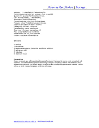 Poemas Escolhidos | Bocage
Sanhudo,(1) Inexorável(2) Despotismo,(3)
Monstro que em pranto, em sangue a fúria cevas,(4)
Que em mil quadros horríficos te enlevas,
Obra da Iniqüidade(5) e do Ateísmo;
Assanhas o danado Fanatismo
Porque te escore o tronco onde te enlevas;
Porque o sol da Verdade envolva em trevas,
E sepulte a Razão num denso abismo:
Da sagrada Virtude o colo pisas,
E aos satélites vis da prepotência
De crimes infernais o plano gizas:(6)
Mas, apesar da bárbara insolência,
Reinas só no ext´rior, não tiranizas
Do livre coração a independência.


Glossário

1 - temível
2 - inabalável
3 - sistema de governo com poder absoluto e arbitrário
4 - alimentar, nutrir
5 - injustiça
6 - delinear, traçar


Comentários:
Esse é um soneto que reflete as idéias liberais da Revolução Francesa. No poema existe uma atitude prê-
romântica, pois o Despotismo opressor não consegue atingir o coração que é livre. Vale lembrar que os
autores do Romantismo, que estaria por vir, tinham posições políticas muito semelhantes a essas. Por isso,
reforça-se ainda mais a antecipação romântica de Bocage.




www.mundocultural.com.br - Análises Literárias
 