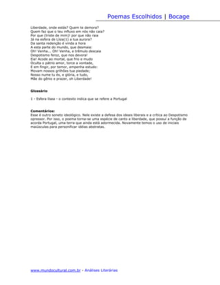 Poemas Escolhidos | Bocage
Liberdade, onde estás? Quem te demora?
Quem faz que o teu influxo em nós não caia?
Por que (triste de mim)! por que não raia
Já na esfera de Lísia(1) a tua aurora?
Da santa redenção é vinda a hora
A esta parte do mundo, que desmaia:
Oh! Venha... Oh! Venha, e trêmulo descaia
Despotismo feroz, que nos devora!
Eia! Acode ao mortal, que frio e mudo
Oculta o pátrio amor, torce a vontade,
E em fingir, por temor, empenha estudo:
Movam nossos grilhões tua piedade;
Nosso nume tu és, e glória, e tudo,
Mãe do gênio e prazer, oh Liberdade!


Glossário

1 - Esfera lísea - o contexto indica que se refere a Portugal


Comentários:
Esse é outro soneto ideológico. Nele existe a defesa dos ideais liberais e a crítica ao Despotismo
opressor. Por isso, o poema torna-se uma espécie de canto a liberdade, que possuí a função de
acorda Portugal, uma terra que ainda está adormecida. Novamente temos o uso de iniciais
maiúsculas para personificar idéias abstratas.




www.mundocultural.com.br - Análises Literárias
 