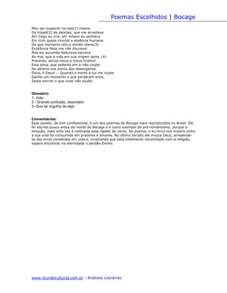 Poemas Escolhidos | Bocage
Meu ser evaporei na lida(1) insana
Do tropel(2) de paixões, que me arrastava
Ah! Cego eu cria, ah! mísero eu sonhava
Em mim quase imortal a essência humana.
De que inúmeros sóis a mente ufana(3)
Existência falaz me não dourava!
Mas eis sucumbe Natureza escrava
Ao mal, que a vida em sua origem dana. (4)
Prazeres, sócios meus e meus tiranos!
Esta alma, que sedenta em si não coube
No abismo vos sumiu dos desenganos.
Deus, ó Deus!... Quando a morte à luz me roube
Ganhe um momento o que perderam anos,
Saiba morrer o que viver não soube.


Glossário
1- Vida
2 - Grande confusão, desordem
3- Que se orgulha de algo


Comentários:
Esse soneto, de tom confessional, é um dos poemas de Bocage mais reproduzidos no Brasil. Ele
foi escrito pouco antes da morte de Bocage e é outro exemplo do pré-romântismo, porque a
emoção, mais uma vez é contraída pela rigidez do verso. No poema, o eu-lírico nos mostra como
a sua vida foi consumida em prazeres e amores. No último terceto ele invoca Deus, arrepende-
se dos erros cometidos em vida e, mostrando que está totalmente reconciliado com a religião,
espera encontrar na eternidade o perdão Divino.




www.mundocultural.com.br - Análises Literárias
 
