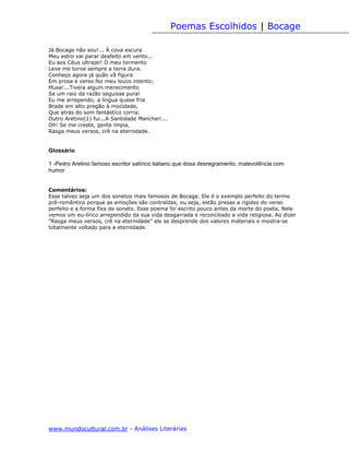 Poemas Escolhidos | Bocage

Já Bocage não sou!... À cova escura
Meu estro vai parar desfeito em vento...
Eu aos Céus ultrajei! O meu tormento
Leve me torne sempre a terra dura.
Conheço agora já quão vã figura
Em prosa e verso fez meu louco intento;
Musa!...Tivera algum merecimento
Se um raio da razão seguisse pura!
Eu me arrependo; a língua quase fria
Brade em alto pregão à mocidade,
Que atrás do som fantástico corria:
Outro Aretino(1) fui...A Santidade Manchei!...
Oh! Se me creste, gente ímpia,
Rasga meus versos, crê na eternidade.


Glossário

1 -Pedro Aretino famoso escritor satírico italiano que dosa desregramento, malevolência com
humor


Comentários:
Esse talvez seja um dos sonetos mais famosos de Bocage. Ele é o exemplo perfeito do termo
prê-romântico porque as emoções são contraídas, ou seja, estão presas a rigidez do verso
perfeito e a forma fixa de soneto. Esse poema foi escrito pouco antes da morte do poeta. Nele
vemos um eu-lírico arrependido da sua vida desgarrada e reconciliado a vida religiosa. Ao dizer
"Rasga meus versos, crê na eternidade" ele se desprende dos valores materiais e mostra-se
totalmente voltado para a eternidade.




www.mundocultural.com.br - Análises Literárias
 