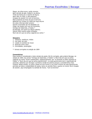 Poemas Escolhidos | Bocage
Magro, de olhos azuis, carão moreno,
Bem servido de pés, meão(1) na altura,
Triste de facha,(2) o mesmo de figura,
Nariz alto no meio, e não pequeno:
Incapaz de assistir (3) num só terreno,
Mais propenso ao furor do que à ternura;
Bebendo em níveas (4) mãos por taça escura
De zelos infernais letal veneno:
Devoto incensador de mil deidades (5)
(Digo, de moças mil) num só momento,
Inimigo de hipócritas, e frades:*
Eis Bocage, em quem luz algum talento;
Saíram dele mesmo estas verdades
Num dia em que se achou cagando ao vento.*


Glossário
1 - Mediano, medíocre, médio
2 - De rosto, de cara
3 - Usado no sentido de morar
4 - Brancas como neve
5 - Divindades, venerações

*- Versos corrigidos na edição de 1804


Comentários:
Esse soneto é considerado o Auto-retrato do poeta. Ele foi corrigido, pelo próprio Bocage, na
edição de 1804. Os versos "Inimigo de hipócritas, e frades" e "Num dia em que se achou
cagando ao vento" foram substituídos, respectivamente, por "E somente no altar amando os
frades" e "Num dia em que se achou pachorrento", no qual pachorrento tem o significado de
paciente. Optamos por divulgar a primeira versão do poema porque a consideramos mais
original. Nesse soneto, no qual o poeta vê com humor e um certo cinismo as suas desventuras,
percebe-se toda a instabilidade do poeta, tanto no sentido físico, quanto no moral. Ele é incapaz
de assistir, aqui empregado no sentido de morar, "num só terreno".




www.mundocultural.com.br - Análises Literárias
 
